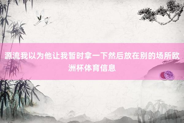 源流我以为他让我暂时拿一下然后放在别的场所欧洲杯体育信息