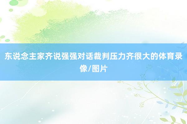 东说念主家齐说强强对话裁判压力齐很大的体育录像/图片