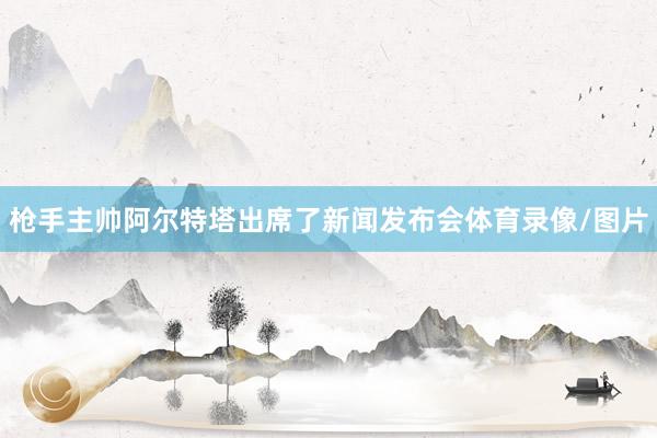 枪手主帅阿尔特塔出席了新闻发布会体育录像/图片