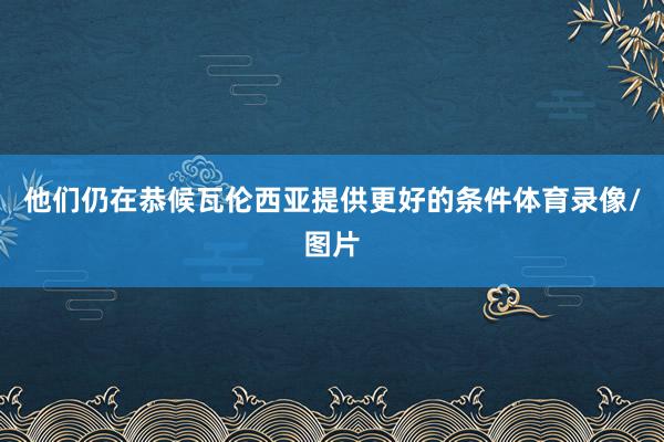 他们仍在恭候瓦伦西亚提供更好的条件体育录像/图片