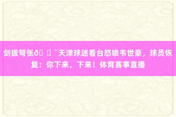 剑拔弩张😨天津球迷看台怒喷韦世豪，球员恢复：你下来，下来！体育赛事直播