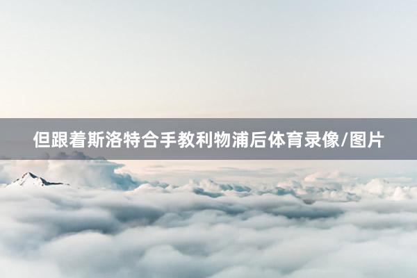 但跟着斯洛特合手教利物浦后体育录像/图片
