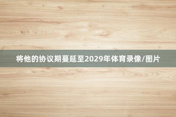 将他的协议期蔓延至2029年体育录像/图片