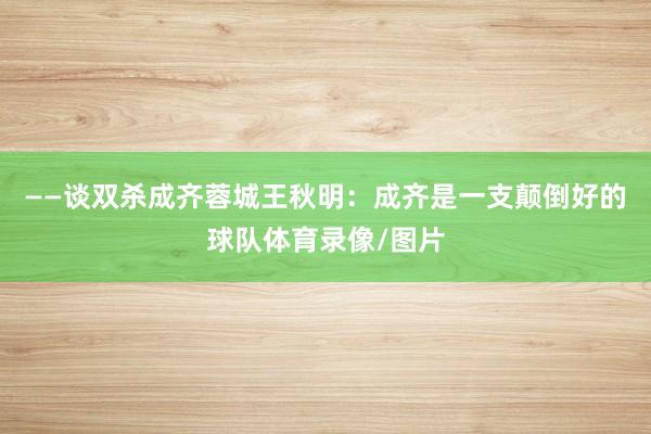 ——谈双杀成齐蓉城王秋明：成齐是一支颠倒好的球队体育录像/图片
