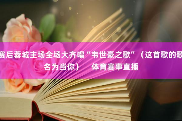 赛后蓉城主场全场大齐唱“韦世豪之歌”（这首歌的歌名为当你）    体育赛事直播