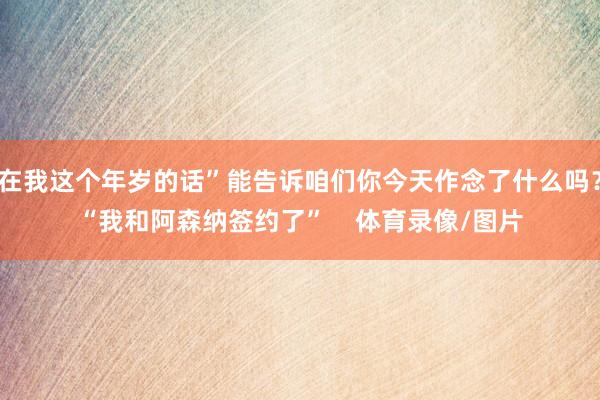 在我这个年岁的话”能告诉咱们你今天作念了什么吗？“我和阿森纳签约了”    体育录像/图片