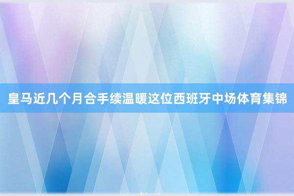皇马近几个月合手续温暖这位西班牙中场体育集锦